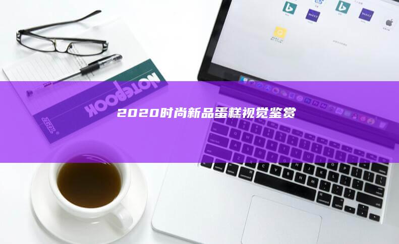 2020时尚新品蛋糕视觉鉴赏